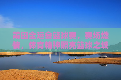 莆田全运会篮球赛,赛场燃情,体育精神照亮篮球之城,燃情莆田全运篮球赛 体育精神铸就篮球之城