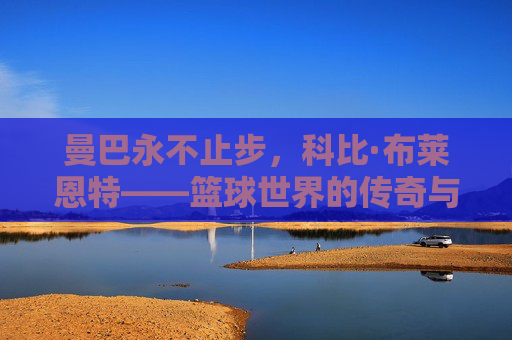 曼巴永不止步，科比·布莱恩特——篮球世界的传奇与信仰，曼巴永不止步，科比·布莱恩特的传奇与信仰
