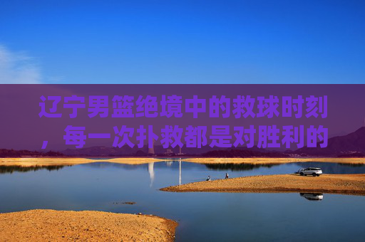辽宁男篮绝境中的救球时刻，每一次扑救都是对胜利的渴望，辽宁男篮绝境扑救，每一球都是对胜利的渴望