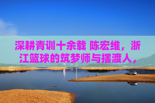 深耕青训十余载 陈宏维,浙江篮球的筑梦师与摆渡人,陈宏维,深耕青训十余载,浙江篮球的筑梦摆渡人