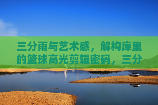 三分雨与艺术感，解构库里的篮球高光剪辑密码，三分雨与艺术感，库里高光剪辑密码解构