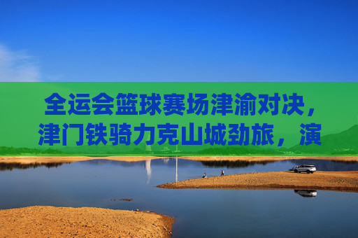 全运会篮球赛场津渝对决,津门铁骑力克山城劲旅,演绎热血青春,全运会篮球赛场津渝对决,津门铁骑力克山城劲旅,演绎热血青春