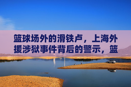 篮球场外的滑铁卢,上海外援涉狱事件背后的警示,篮球场外滑铁卢,上海外援涉狱事件的警示