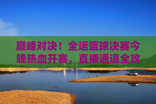 巅峰对决!全运篮球决赛今晚热血开赛,直播通道全攻略,巅峰对决!全运篮球决赛今晚开赛直播通道全攻略