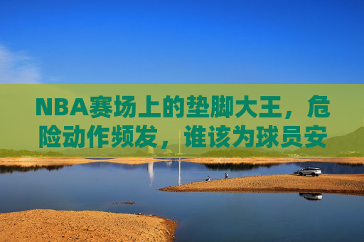 NBA赛场上的垫脚大王,危险动作频发,谁该为球员安全负责?NBA垫脚大王危险动作频发,球员安全谁来担责?