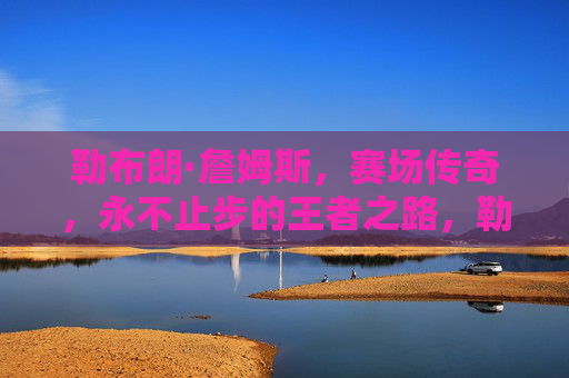 勒布朗·詹姆斯,赛场传奇,永不止步的王者之路,勒布朗·詹姆斯,赛场传奇,永不止步的王者之路