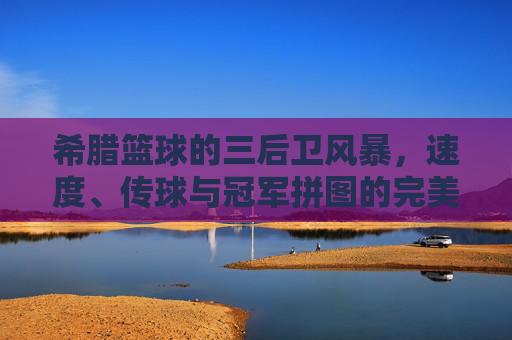 希腊篮球的三后卫风暴,速度、传球与冠军拼图的完美融合,希腊篮球三后卫风暴,速度传球铸就冠军拼图