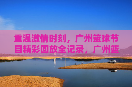 重温激情时刻,广州篮球节目精彩回放全记录,广州篮球激情回放全记录,重温精彩时刻