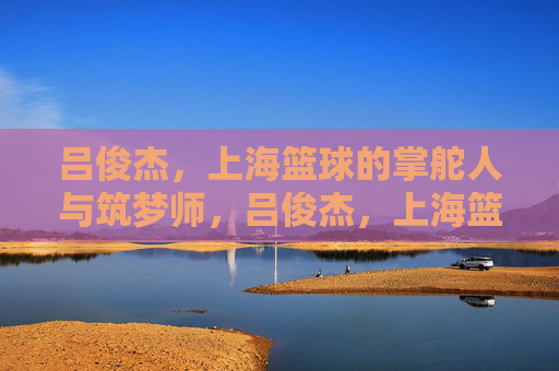 吕俊杰,上海篮球的掌舵人与筑梦师,吕俊杰,上海篮球的掌舵人与筑梦师