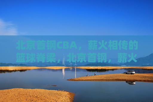 北京首钢CBA，薪火相传的篮球脊梁，北京首钢，薪火相传的篮球脊梁