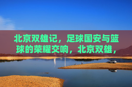 北京双雄记,足球国安与篮球的荣耀交响,北京双雄,足球国安与篮球的荣耀交响