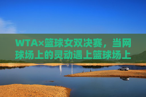 WTA×篮球女双决赛,当网球场上的灵动遇上篮球场上的锋芒