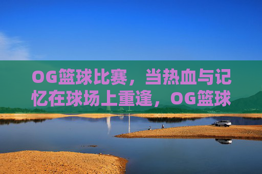 OG篮球比赛,当热血与记忆在球场上重逢,OG篮球,热血记忆球场重逢