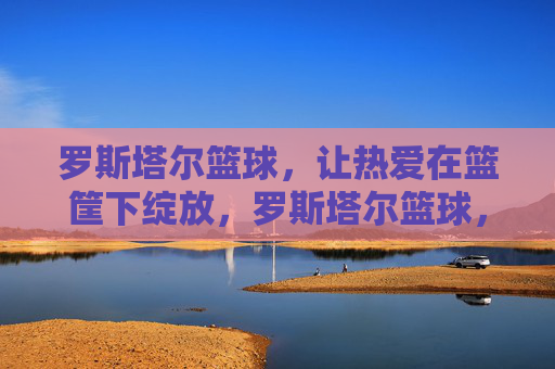 罗斯塔尔篮球，让热爱在篮筐下绽放，罗斯塔尔篮球，热爱在篮筐绽放