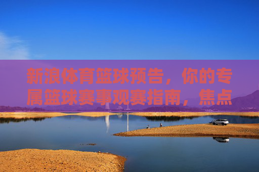 新浪体育篮球预告,你的专属篮球赛事观赛指南,焦点对决一网打尽,新浪体育专属篮球观赛指南,焦点对决一网打尽