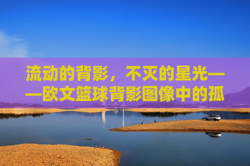 流动的背影,不灭的星光——欧文篮球背影图像中的孤独与诗意