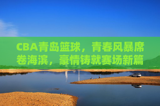 CBA青岛篮球,青春风暴席卷海滨,豪情铸就赛场新篇