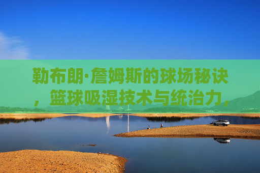 勒布朗·詹姆斯的球场秘诀,篮球吸湿技术与统治力,勒布朗·詹姆斯,吸湿技术与球场秘诀铸就统治力