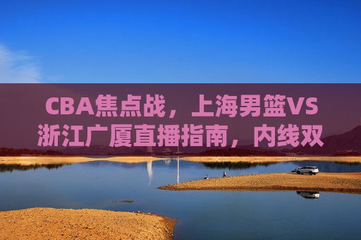 CBA焦点战,上海男篮VS浙江广厦直播指南,内线双星对决引爆赛场,CBA焦点战,上海男篮VS浙江广厦直播指南,内线双星对决引爆赛场