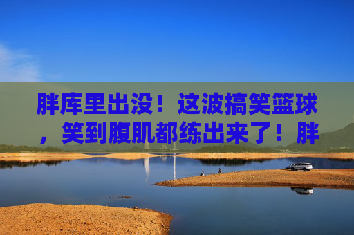 胖库里出没!这波搞笑篮球,笑到腹肌都练出来了!胖库里的搞笑篮球,笑到腹肌都练出来了!