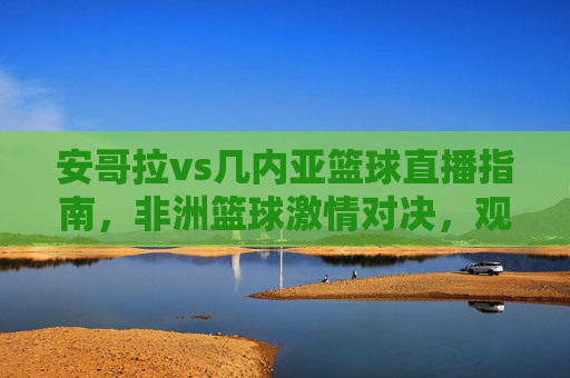 安哥拉vs几内亚篮球直播指南，非洲篮球激情对决，观看通道全解析，安哥拉vs几内亚篮球直播指南，非洲激情对决观看通道全解析
