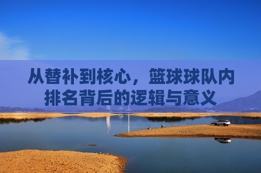 从替补到核心,篮球球队内排名背后的逻辑与意义