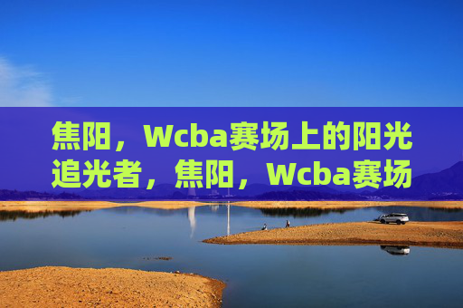 焦阳,Wcba赛场上的阳光追光者,焦阳,Wcba赛场的阳光追光者