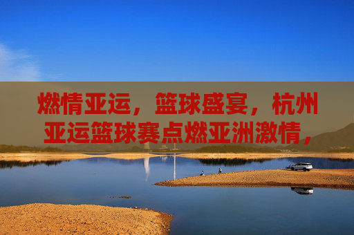 燃情亚运，篮球盛宴，杭州亚运篮球赛点燃亚洲激情，燃情亚运篮球盛宴，杭州点燃亚洲激情