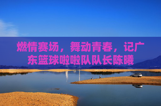 燃情赛场,舞动青春,记广东篮球啦啦队队长陈曦