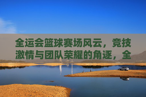 全运会篮球赛场风云，竞技激情与团队荣耀的角逐，全运会篮球赛场风云，竞技激情与团队荣耀的角逐