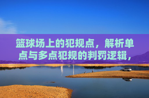 篮球场上的犯规点,解析单点与多点犯规的判罚逻辑,篮球单点与多点犯规判罚逻辑解析