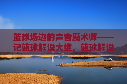 篮球场边的声音魔术师——记篮球解说大维,篮球解说的声音魔术师——大维