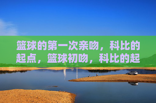 篮球的第一次亲吻,科比的起点,篮球初吻,科比的起点