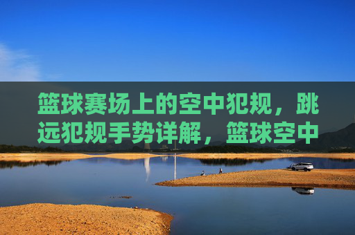 篮球赛场上的空中犯规,跳远犯规手势详解,篮球空中犯规与跳远犯规手势详解