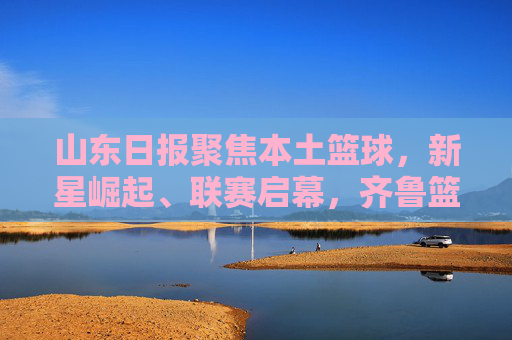 山东日报聚焦本土篮球，新星崛起、联赛启幕，齐鲁篮球书写新篇章，齐鲁篮球新星崛起联赛启幕书写新篇章
