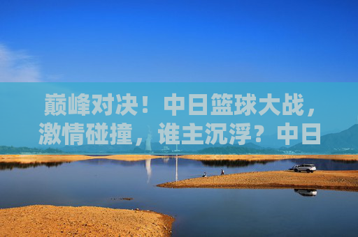 巅峰对决!中日篮球大战,激情碰撞,谁主沉浮?中日篮球巅峰对决,激情碰撞,谁主沉浮?