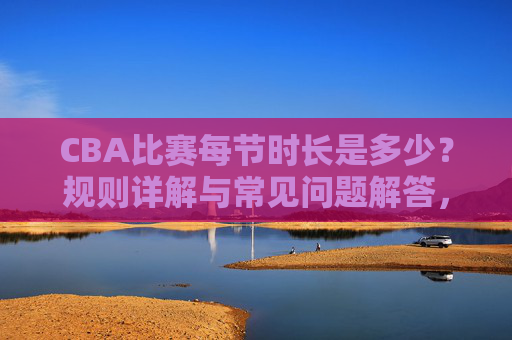 CBA比赛每节时长是多少?规则详解与常见问题解答,CBA比赛每节时长,规则详解与常见问题解答