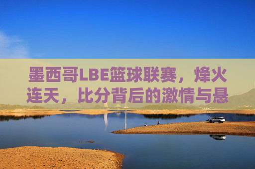 墨西哥LBE篮球联赛,烽火连天,比分背后的激情与悬念,墨西哥LBE篮球联赛烽火,比分背后的激情与悬念