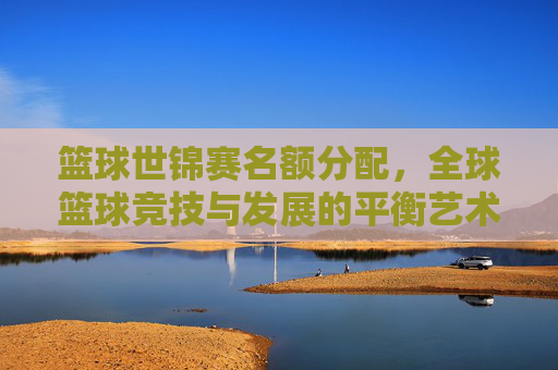 篮球世锦赛名额分配,全球篮球竞技与发展的平衡艺术,篮球世锦赛名额分配,全球篮球竞技与发展的平衡艺术