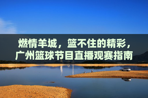 燃情羊城,篮不住的精彩,广州篮球节目直播观赛指南,燃情羊城,篮不住的精彩!广州篮球直播观赛指南