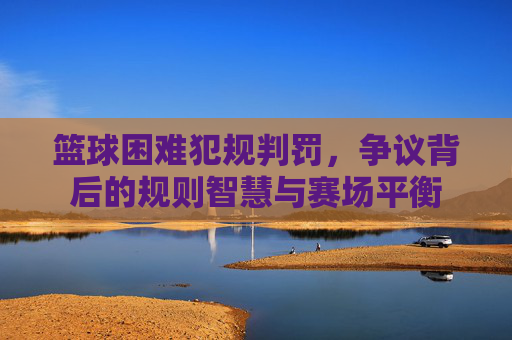 篮球困难犯规判罚,争议背后的规则智慧与赛场平衡