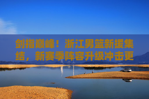 剑指巅峰！浙江男篮新援集结，新赛季阵容升级冲击更高目标，浙江男篮新援集结阵容升级 剑指巅峰冲击更高目标