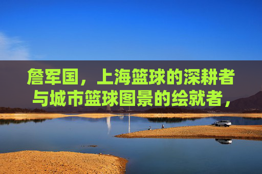詹军国,上海篮球的深耕者与城市篮球图景的绘就者,詹军国,上海篮球深耕者与城市篮球图景绘就者