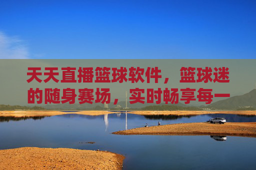 天天直播篮球软件，篮球迷的随身赛场，实时畅享每一刻热血对决，篮球迷的随身赛场，实时畅享热血对决