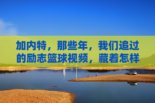 加内特,那些年,我们追过的励志篮球视频,藏着怎样的冠军密码?加内特,追过的励志篮球视频,藏着冠军密码