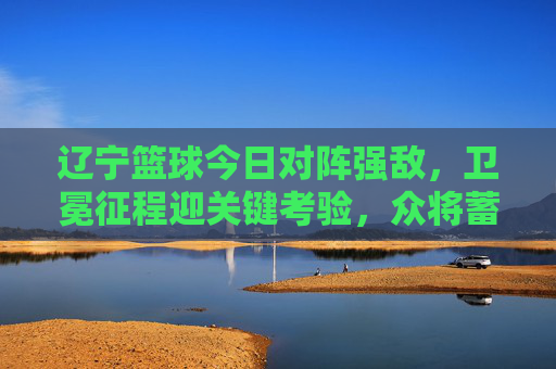 辽宁篮球今日对阵强敌，卫冕征程迎关键考验，众将蓄势待发，辽宁篮球今日对阵强敌，卫冕征程迎关键考验