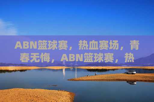 ABN篮球赛，热血赛场，青春无悔，ABN篮球赛，热血赛场，青春无悔