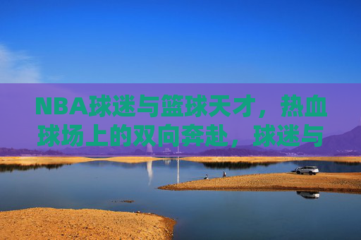 NBA球迷与篮球天才,热血球场上的双向奔赴,球迷与篮球天才的热血球场双向奔赴