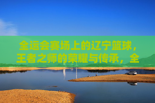 全运会赛场上的辽宁篮球，王者之师的荣耀与传承，全运会辽宁篮球，王者之师的荣耀与传承