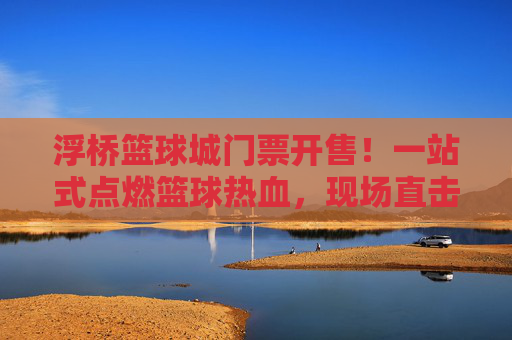 浮桥篮球城门票开售！一站式点燃篮球热血，现场直击青春风暴，浮桥篮球城门票开售！点燃篮球热血，直击青春风暴